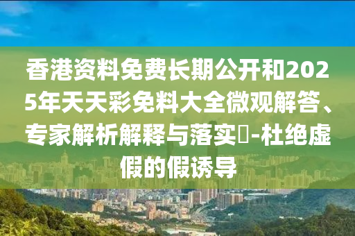 香港資料免費長期公開和2025年天天彩免料大全微觀解答、專家解析解釋與落實?-杜絕虛假的假誘導(dǎo)